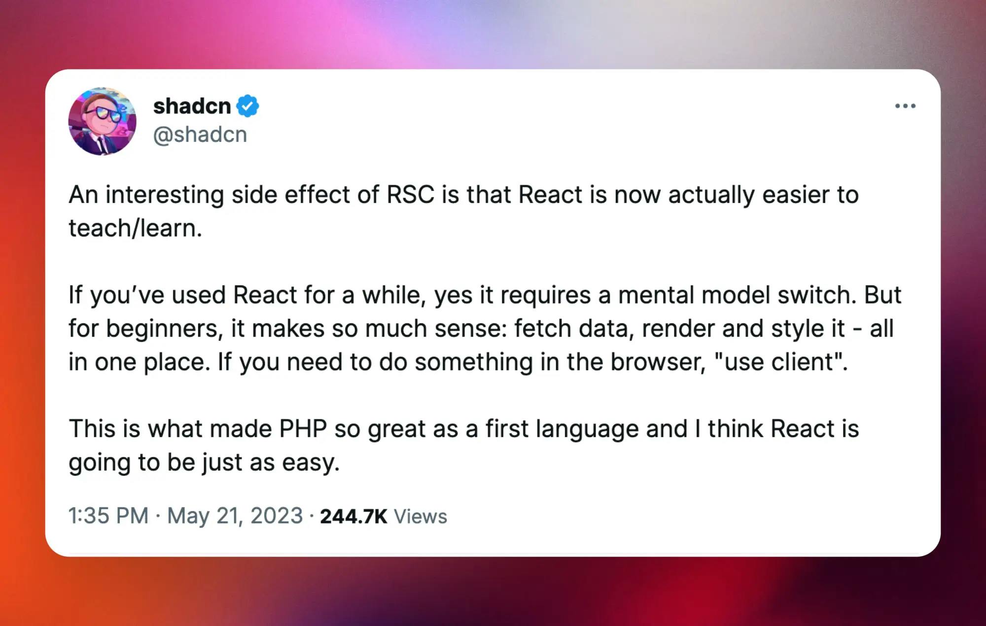 @shadcn: “An interesting side effect of RSC is that React is now actually easier to teach/learn. If you’ve used React for a while, yes it requires a mental model switch. But for beginners, it makes so much sense: fetch data, render and style it - all in one place. If you need to do something in the browser, "use client". This is what made PHP so great as a first language and I think React is going to be just as easy.”